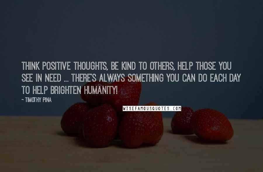 Timothy Pina Quotes: Think positive thoughts, be kind to others, help those you see in need ... there's always something you can do each day to help brighten humanity!