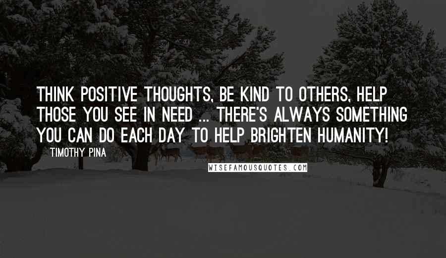 Timothy Pina Quotes: Think positive thoughts, be kind to others, help those you see in need ... there's always something you can do each day to help brighten humanity!