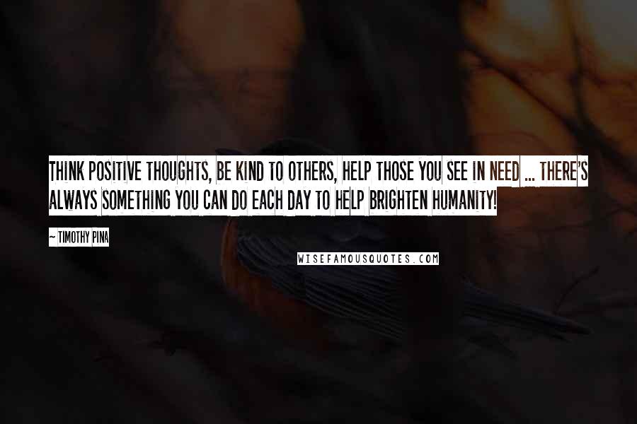 Timothy Pina Quotes: Think positive thoughts, be kind to others, help those you see in need ... there's always something you can do each day to help brighten humanity!