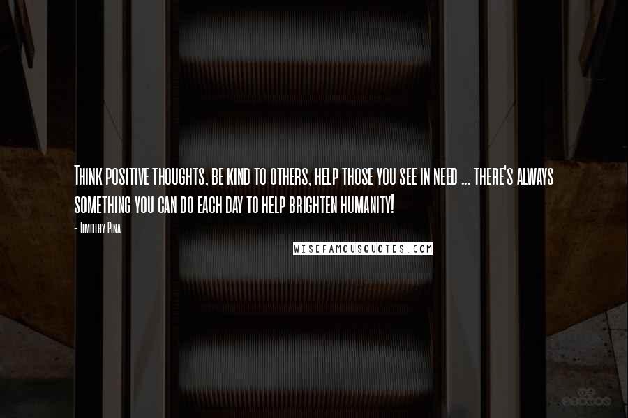 Timothy Pina Quotes: Think positive thoughts, be kind to others, help those you see in need ... there's always something you can do each day to help brighten humanity!