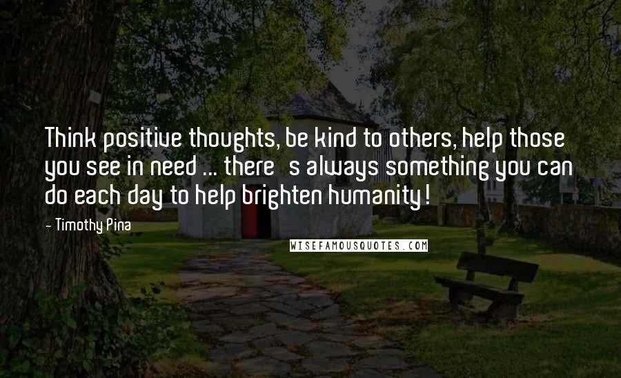 Timothy Pina Quotes: Think positive thoughts, be kind to others, help those you see in need ... there's always something you can do each day to help brighten humanity!