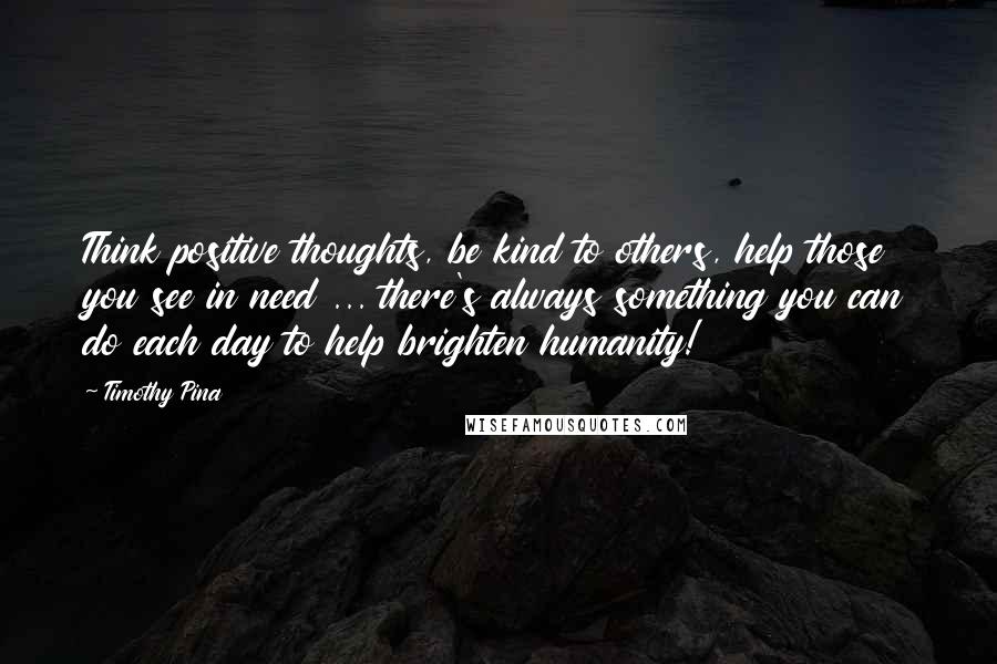 Timothy Pina Quotes: Think positive thoughts, be kind to others, help those you see in need ... there's always something you can do each day to help brighten humanity!