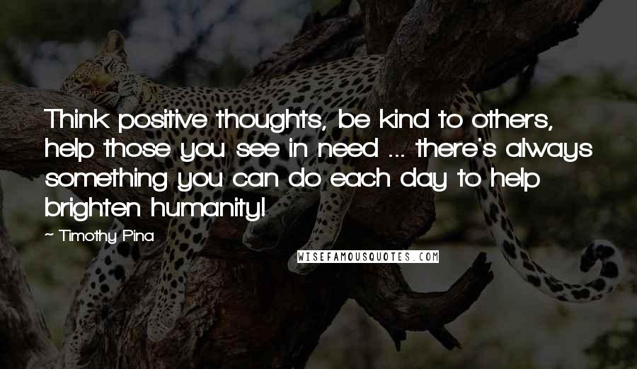 Timothy Pina Quotes: Think positive thoughts, be kind to others, help those you see in need ... there's always something you can do each day to help brighten humanity!