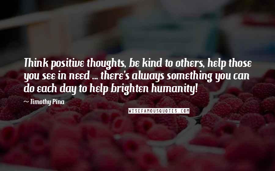 Timothy Pina Quotes: Think positive thoughts, be kind to others, help those you see in need ... there's always something you can do each day to help brighten humanity!