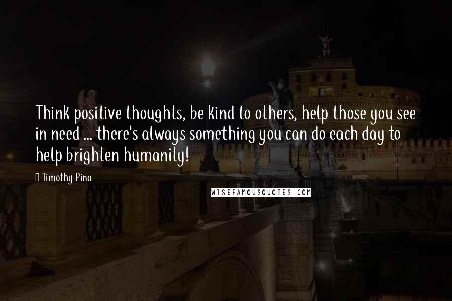 Timothy Pina Quotes: Think positive thoughts, be kind to others, help those you see in need ... there's always something you can do each day to help brighten humanity!