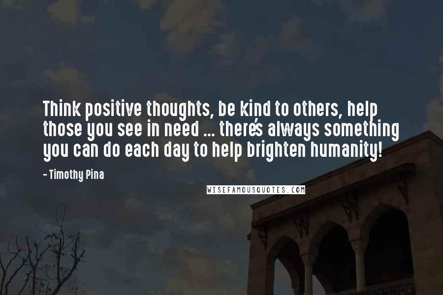 Timothy Pina Quotes: Think positive thoughts, be kind to others, help those you see in need ... there's always something you can do each day to help brighten humanity!