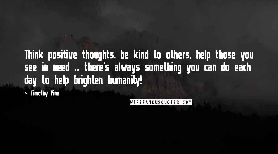 Timothy Pina Quotes: Think positive thoughts, be kind to others, help those you see in need ... there's always something you can do each day to help brighten humanity!