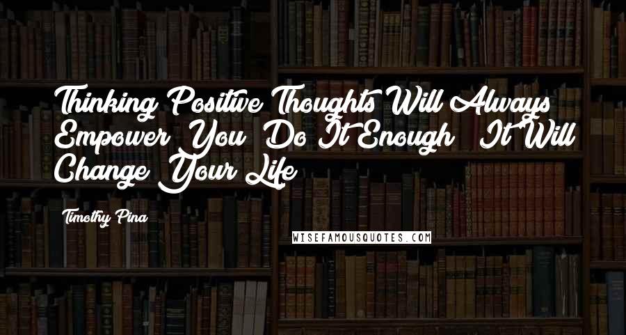 Timothy Pina Quotes: Thinking Positive Thoughts Will Always Empower You! Do It Enough & It Will Change Your Life!