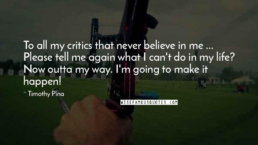 Timothy Pina Quotes: To all my critics that never believe in me ... Please tell me again what I can't do in my life? Now outta my way. I'm going to make it happen!