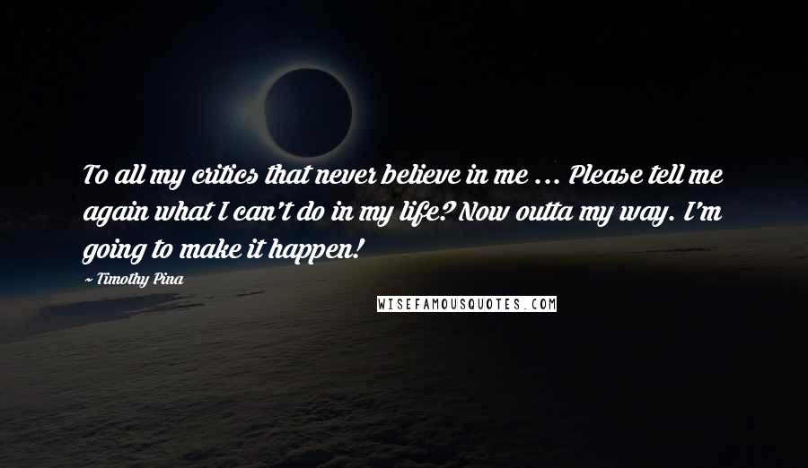 Timothy Pina Quotes: To all my critics that never believe in me ... Please tell me again what I can't do in my life? Now outta my way. I'm going to make it happen!