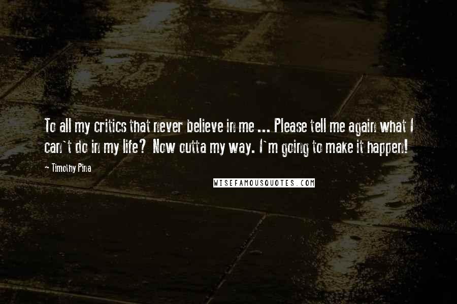 Timothy Pina Quotes: To all my critics that never believe in me ... Please tell me again what I can't do in my life? Now outta my way. I'm going to make it happen!