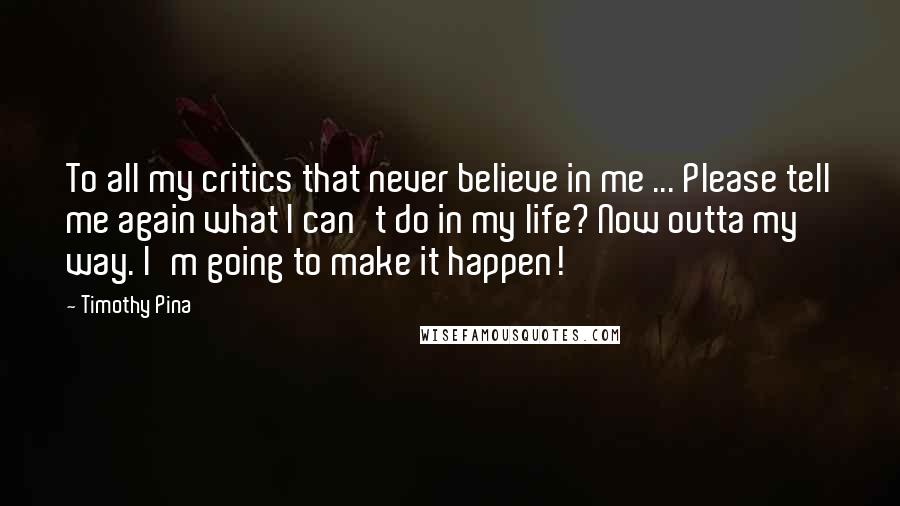 Timothy Pina Quotes: To all my critics that never believe in me ... Please tell me again what I can't do in my life? Now outta my way. I'm going to make it happen!