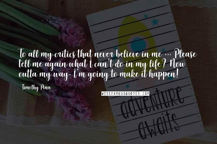 Timothy Pina Quotes: To all my critics that never believe in me ... Please tell me again what I can't do in my life? Now outta my way. I'm going to make it happen!