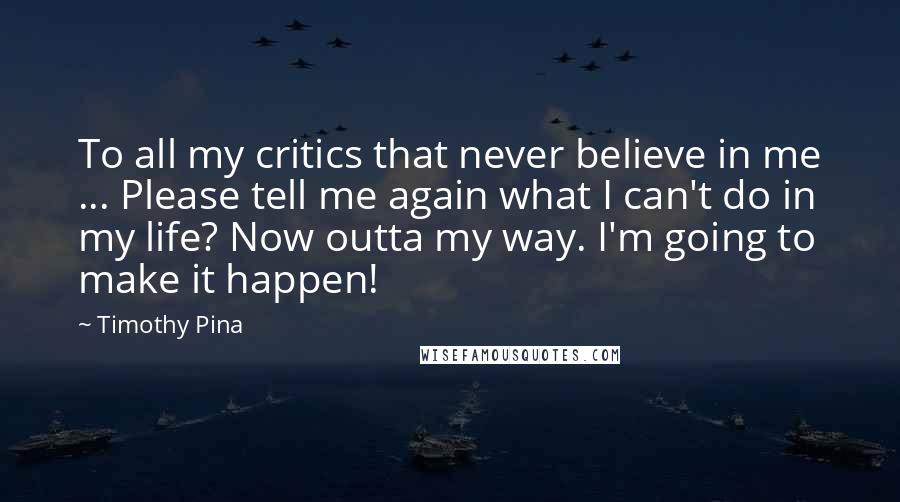 Timothy Pina Quotes: To all my critics that never believe in me ... Please tell me again what I can't do in my life? Now outta my way. I'm going to make it happen!