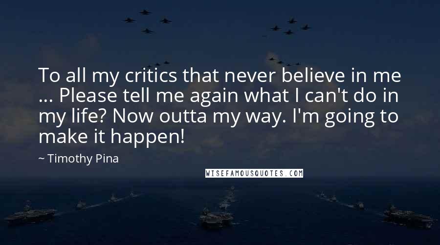 Timothy Pina Quotes: To all my critics that never believe in me ... Please tell me again what I can't do in my life? Now outta my way. I'm going to make it happen!