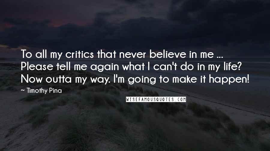 Timothy Pina Quotes: To all my critics that never believe in me ... Please tell me again what I can't do in my life? Now outta my way. I'm going to make it happen!