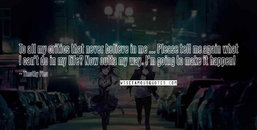 Timothy Pina Quotes: To all my critics that never believe in me ... Please tell me again what I can't do in my life? Now outta my way. I'm going to make it happen!