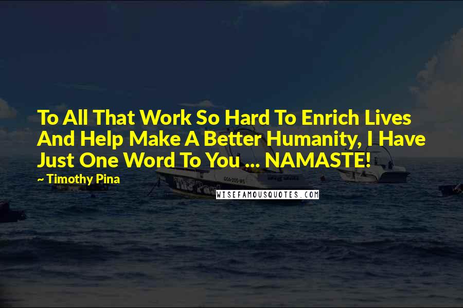 Timothy Pina Quotes: To All That Work So Hard To Enrich Lives And Help Make A Better Humanity, I Have Just One Word To You ... NAMASTE!