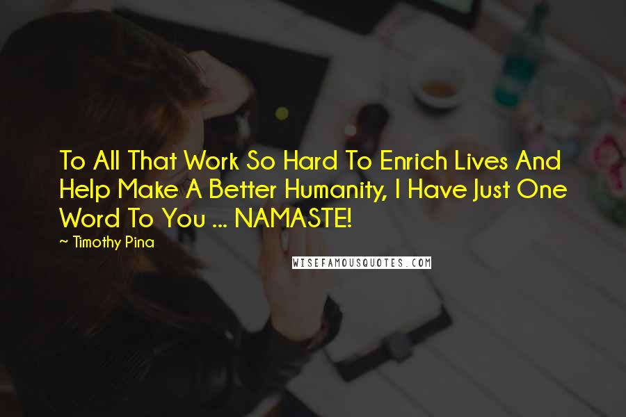 Timothy Pina Quotes: To All That Work So Hard To Enrich Lives And Help Make A Better Humanity, I Have Just One Word To You ... NAMASTE!