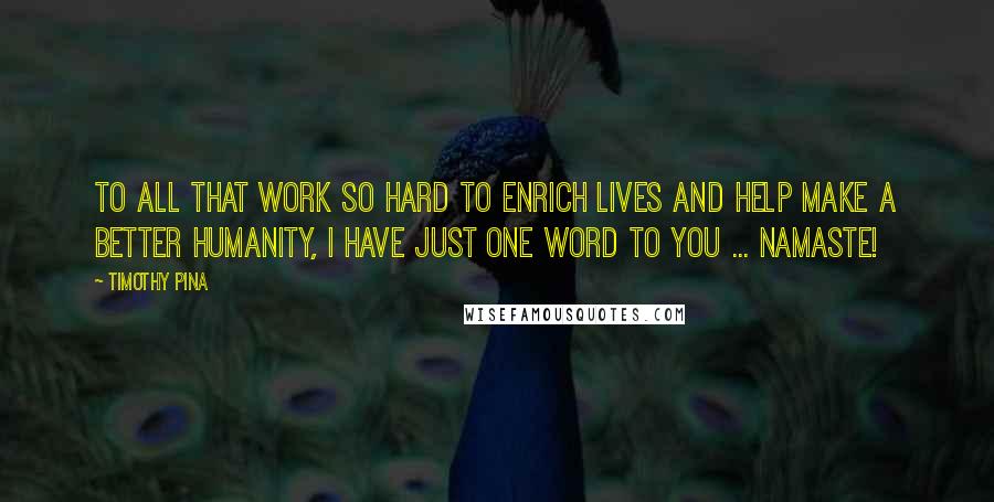 Timothy Pina Quotes: To All That Work So Hard To Enrich Lives And Help Make A Better Humanity, I Have Just One Word To You ... NAMASTE!