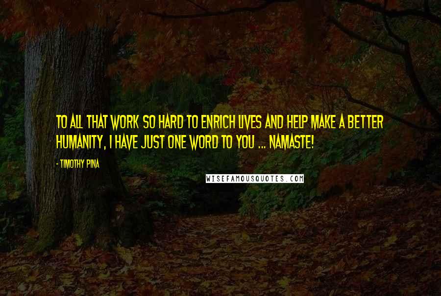 Timothy Pina Quotes: To All That Work So Hard To Enrich Lives And Help Make A Better Humanity, I Have Just One Word To You ... NAMASTE!