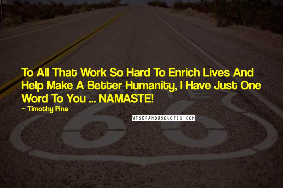 Timothy Pina Quotes: To All That Work So Hard To Enrich Lives And Help Make A Better Humanity, I Have Just One Word To You ... NAMASTE!