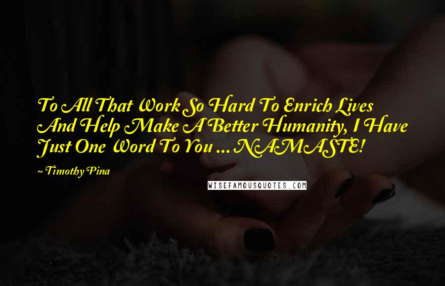 Timothy Pina Quotes: To All That Work So Hard To Enrich Lives And Help Make A Better Humanity, I Have Just One Word To You ... NAMASTE!