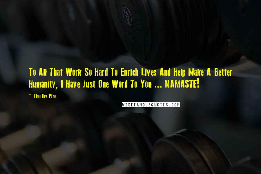 Timothy Pina Quotes: To All That Work So Hard To Enrich Lives And Help Make A Better Humanity, I Have Just One Word To You ... NAMASTE!