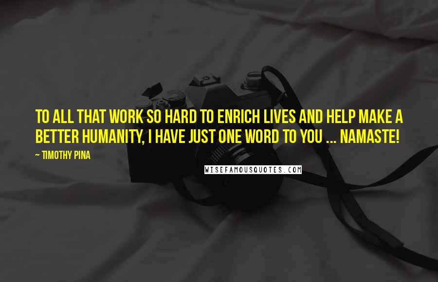 Timothy Pina Quotes: To All That Work So Hard To Enrich Lives And Help Make A Better Humanity, I Have Just One Word To You ... NAMASTE!