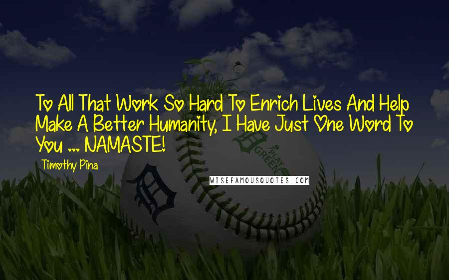 Timothy Pina Quotes: To All That Work So Hard To Enrich Lives And Help Make A Better Humanity, I Have Just One Word To You ... NAMASTE!