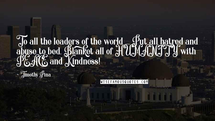 Timothy Pina Quotes: To all the leaders of the world ... Put all hatred and abuse to bed. Blanket all of HUMANITY with PEACE and Kindness!