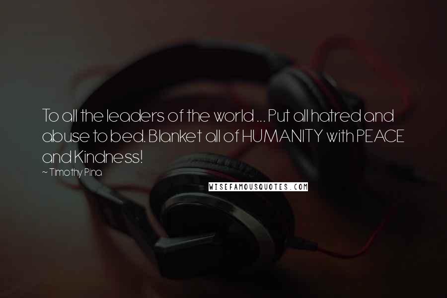 Timothy Pina Quotes: To all the leaders of the world ... Put all hatred and abuse to bed. Blanket all of HUMANITY with PEACE and Kindness!