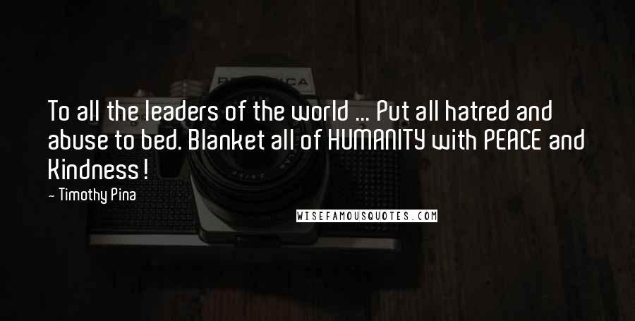 Timothy Pina Quotes: To all the leaders of the world ... Put all hatred and abuse to bed. Blanket all of HUMANITY with PEACE and Kindness!