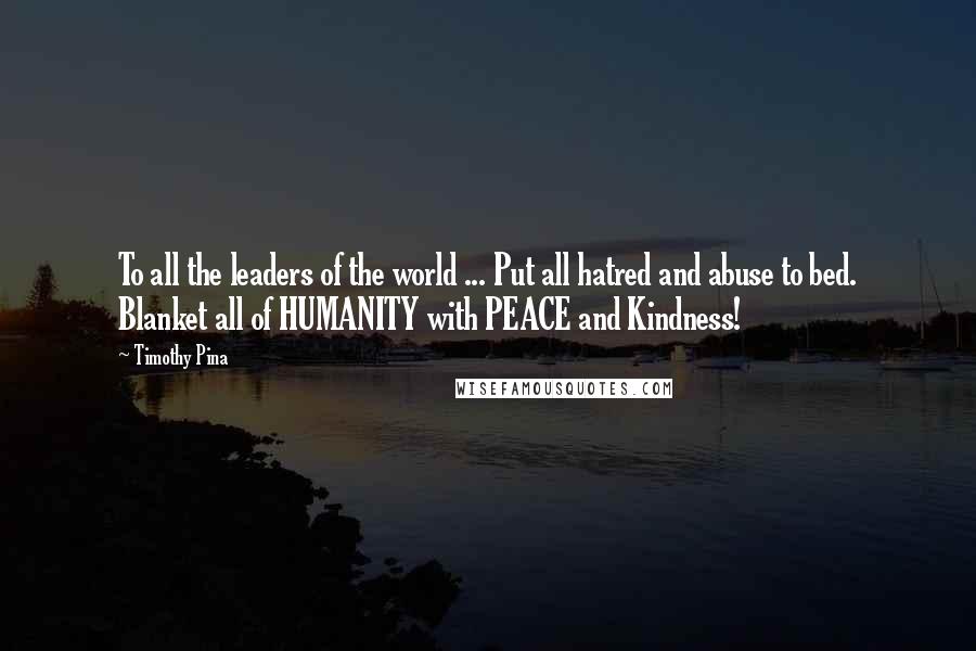 Timothy Pina Quotes: To all the leaders of the world ... Put all hatred and abuse to bed. Blanket all of HUMANITY with PEACE and Kindness!
