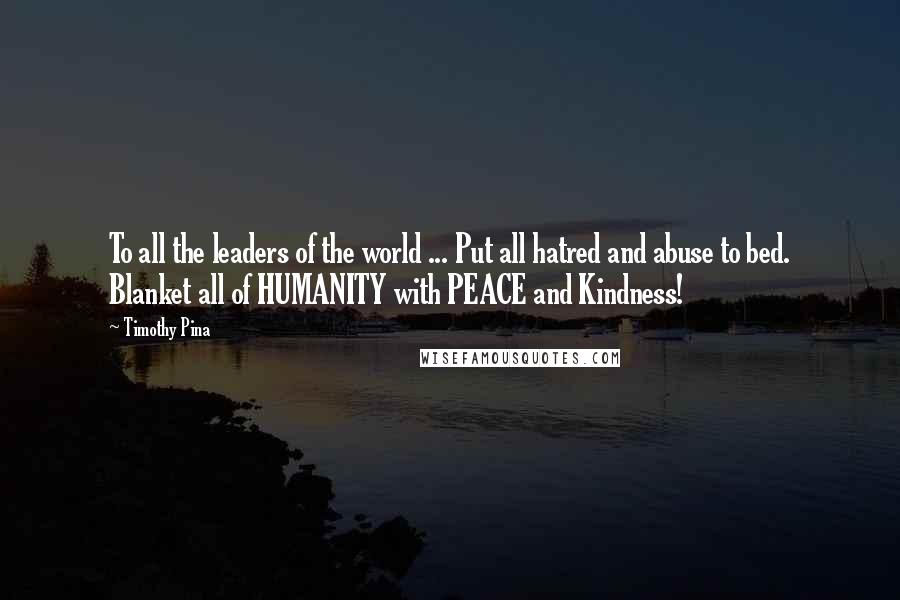 Timothy Pina Quotes: To all the leaders of the world ... Put all hatred and abuse to bed. Blanket all of HUMANITY with PEACE and Kindness!