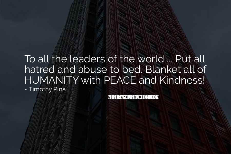 Timothy Pina Quotes: To all the leaders of the world ... Put all hatred and abuse to bed. Blanket all of HUMANITY with PEACE and Kindness!