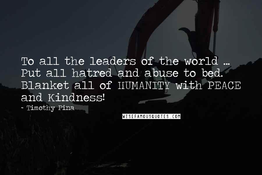Timothy Pina Quotes: To all the leaders of the world ... Put all hatred and abuse to bed. Blanket all of HUMANITY with PEACE and Kindness!