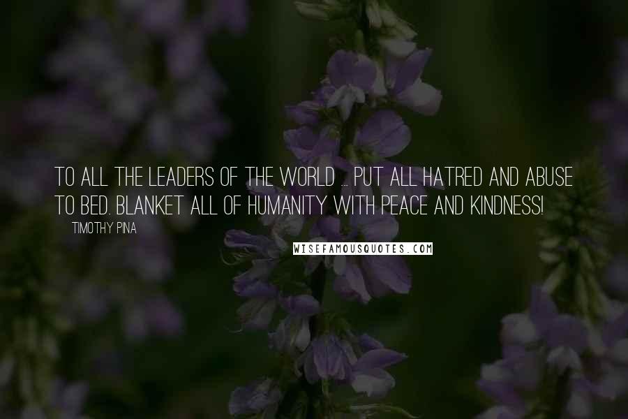 Timothy Pina Quotes: To all the leaders of the world ... Put all hatred and abuse to bed. Blanket all of HUMANITY with PEACE and Kindness!