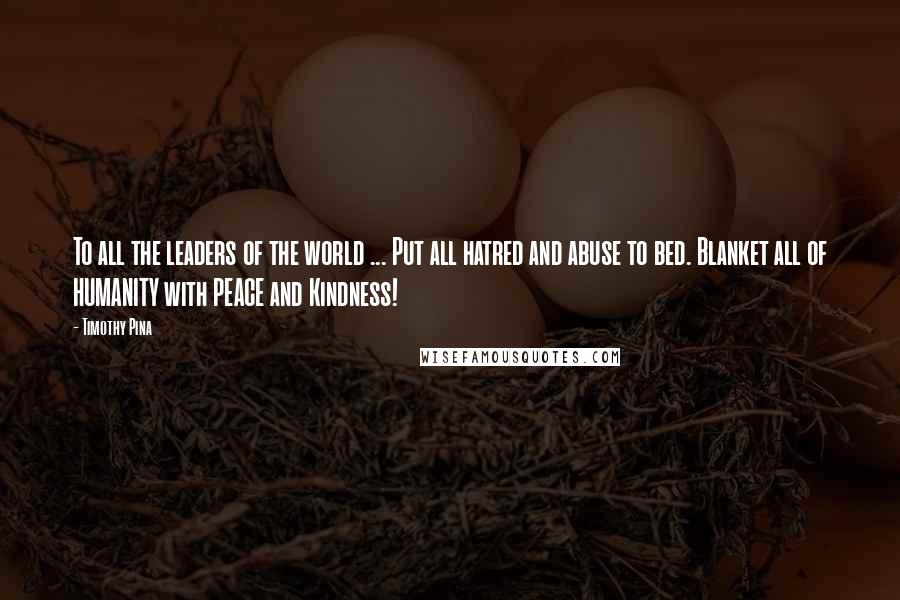 Timothy Pina Quotes: To all the leaders of the world ... Put all hatred and abuse to bed. Blanket all of HUMANITY with PEACE and Kindness!