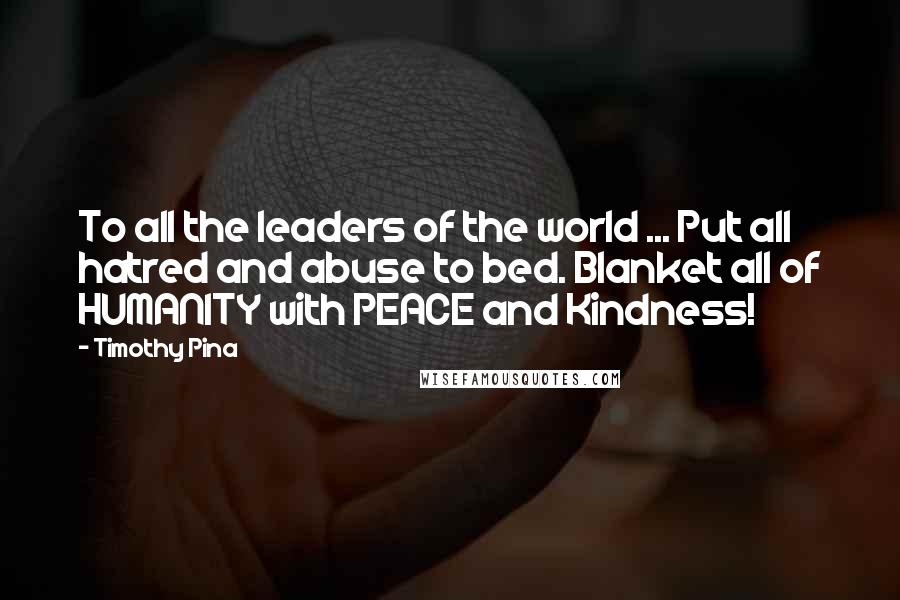 Timothy Pina Quotes: To all the leaders of the world ... Put all hatred and abuse to bed. Blanket all of HUMANITY with PEACE and Kindness!