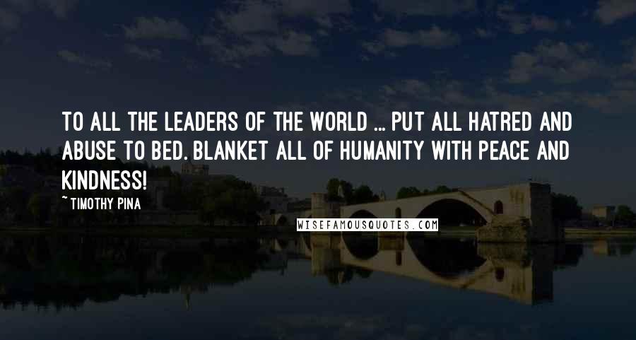 Timothy Pina Quotes: To all the leaders of the world ... Put all hatred and abuse to bed. Blanket all of HUMANITY with PEACE and Kindness!