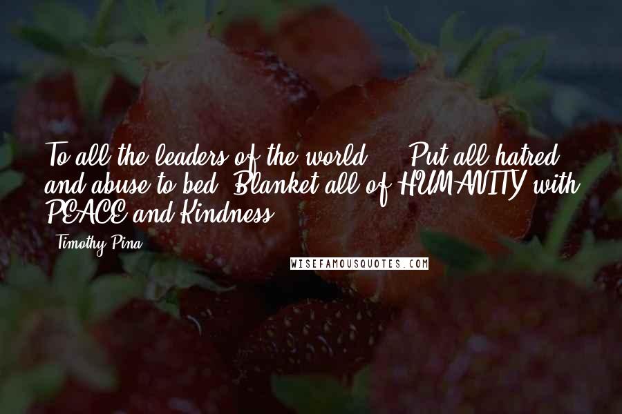 Timothy Pina Quotes: To all the leaders of the world ... Put all hatred and abuse to bed. Blanket all of HUMANITY with PEACE and Kindness!