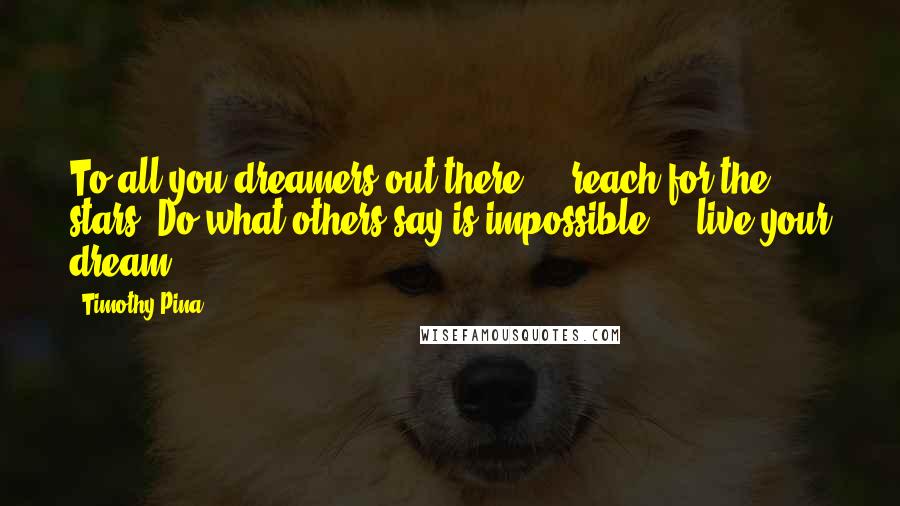 Timothy Pina Quotes: To all you dreamers out there ... reach for the stars. Do what others say is impossible ... live your dream!