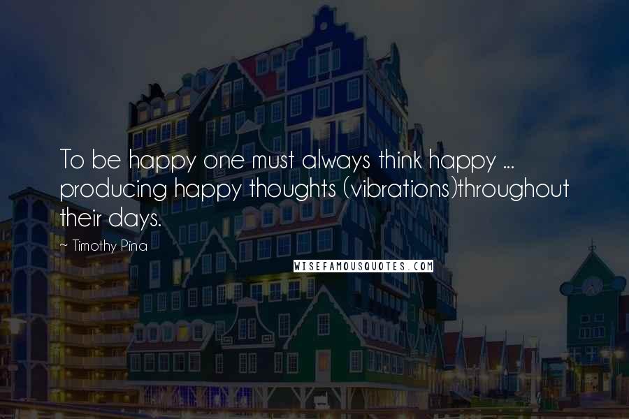 Timothy Pina Quotes: To be happy one must always think happy ... producing happy thoughts (vibrations)throughout their days.