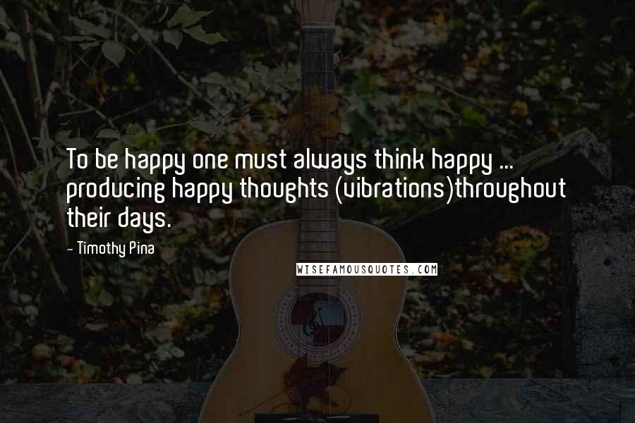 Timothy Pina Quotes: To be happy one must always think happy ... producing happy thoughts (vibrations)throughout their days.