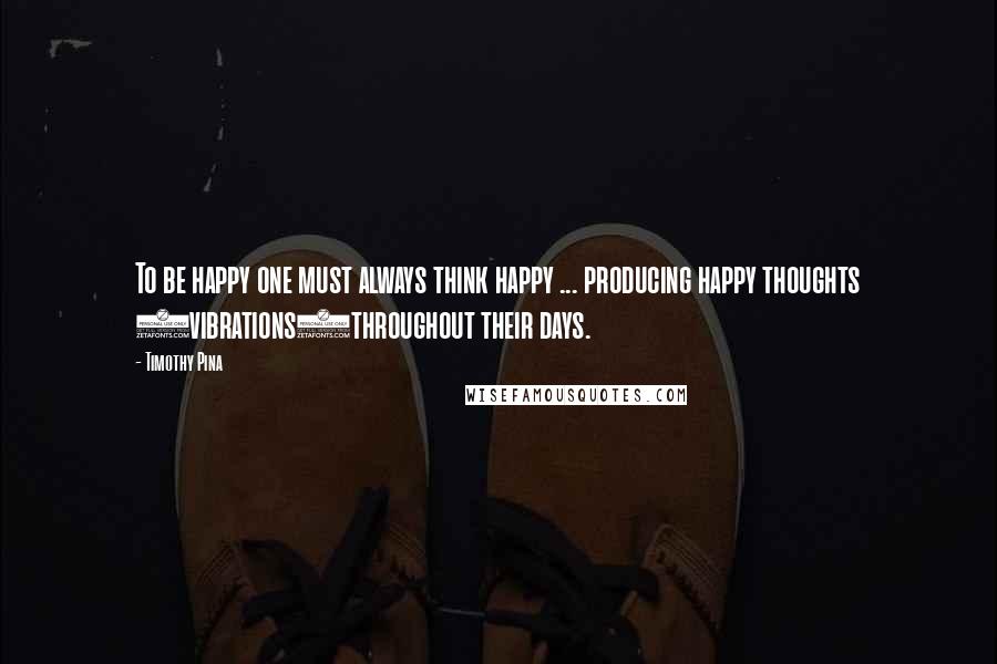 Timothy Pina Quotes: To be happy one must always think happy ... producing happy thoughts (vibrations)throughout their days.