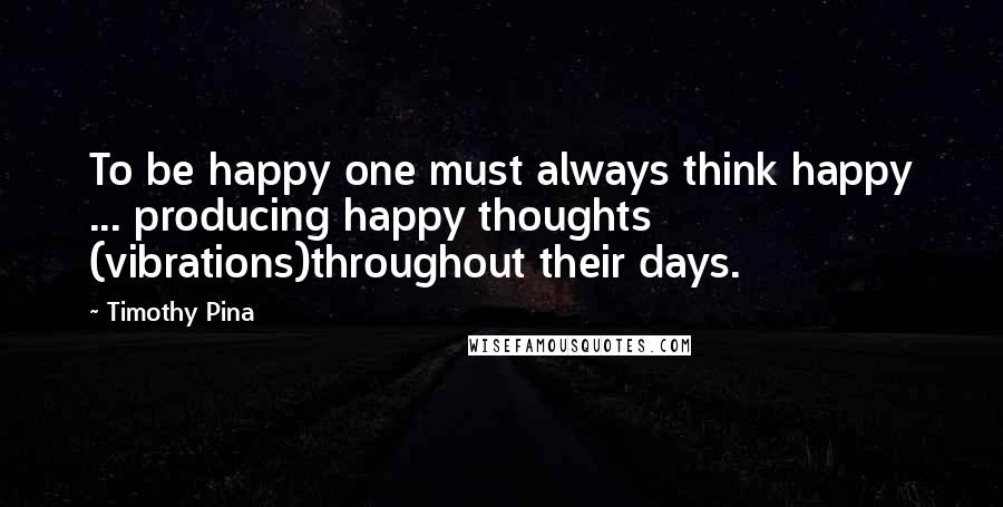 Timothy Pina Quotes: To be happy one must always think happy ... producing happy thoughts (vibrations)throughout their days.