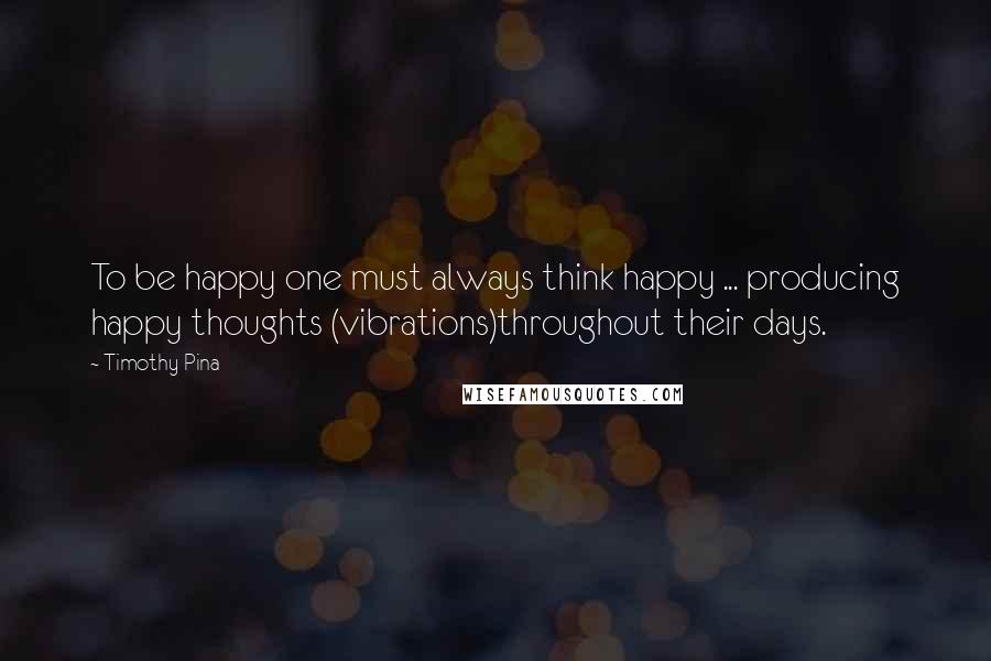 Timothy Pina Quotes: To be happy one must always think happy ... producing happy thoughts (vibrations)throughout their days.