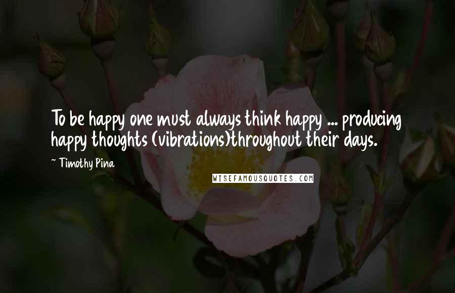 Timothy Pina Quotes: To be happy one must always think happy ... producing happy thoughts (vibrations)throughout their days.