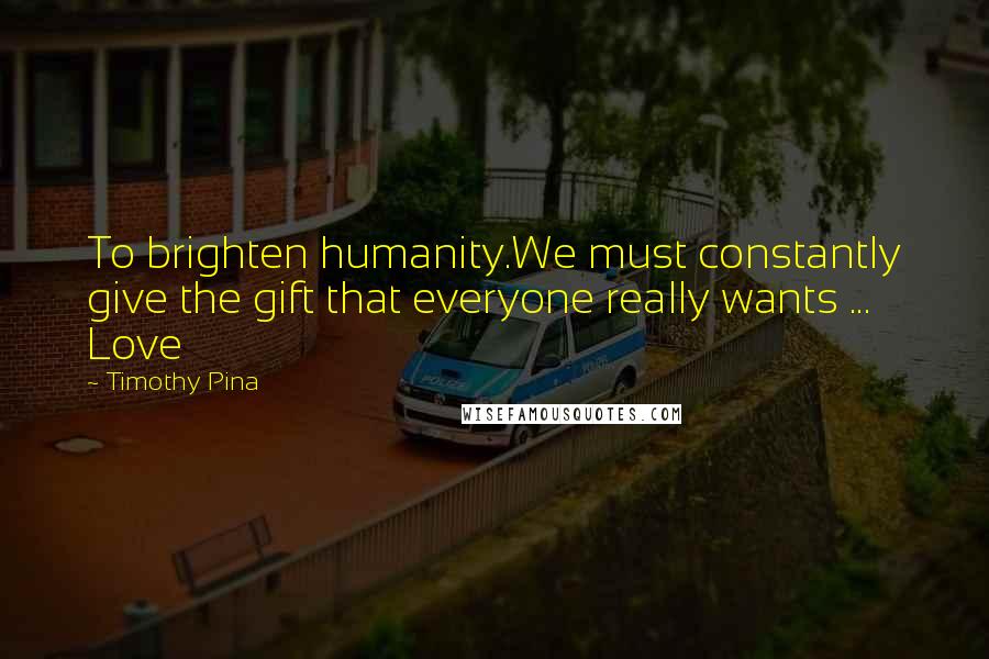 Timothy Pina Quotes: To brighten humanity.We must constantly give the gift that everyone really wants ... Love
